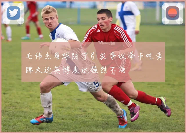毛伟杰角球防守引发争议泽卡吃黄牌大连英博表达强烈不满
