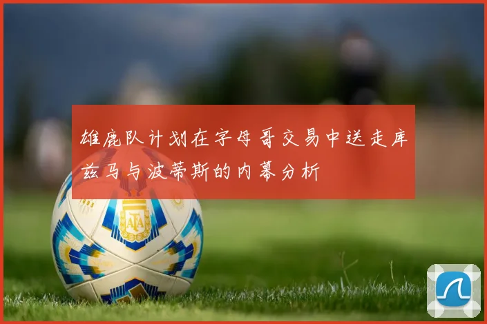 雄鹿队计划在字母哥交易中送走库兹马与波蒂斯的内幕分析