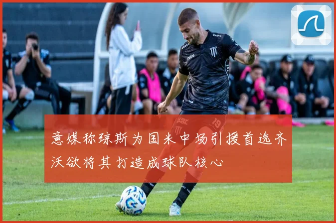意媒称琼斯为国米中场引援首选齐沃欲将其打造成球队核心