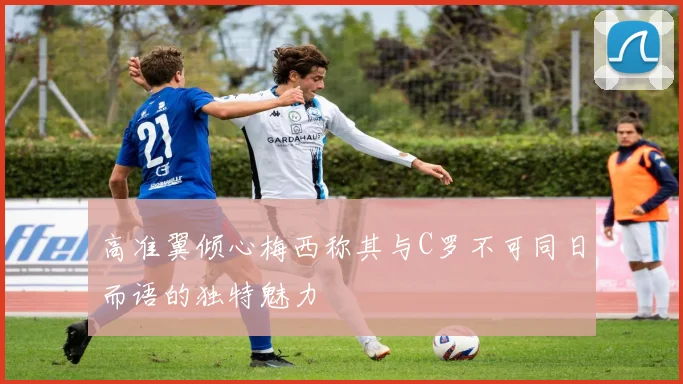 高准翼倾心梅西称其与C罗不可同日而语的独特魅力