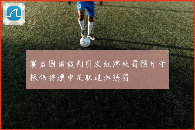 赛后围堵裁判引发红牌处罚预计于根伟将遭中足联追加惩罚