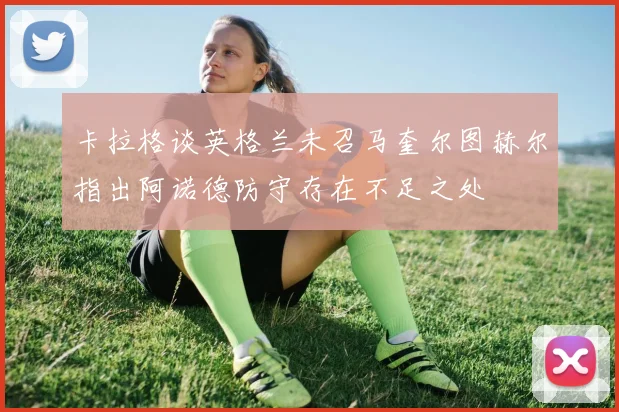 卡拉格谈英格兰未召马奎尔图赫尔指出阿诺德防守存在不足之处