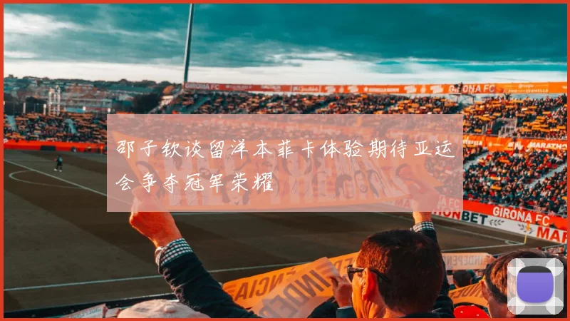 邵子钦谈留洋本菲卡体验期待亚运会争夺冠军荣耀