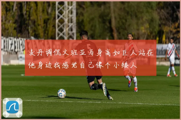 麦丹调侃文班亚马身高如巨人站在他身边我感觉自己像个小矮人
