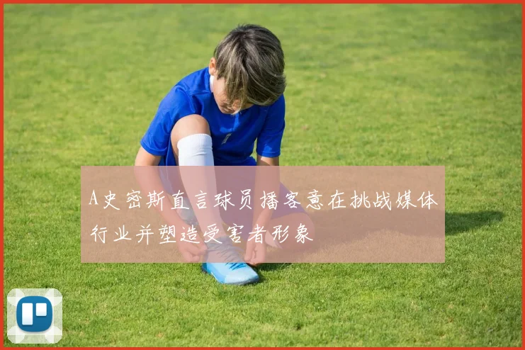A史密斯直言球员播客意在挑战媒体行业并塑造受害者形象