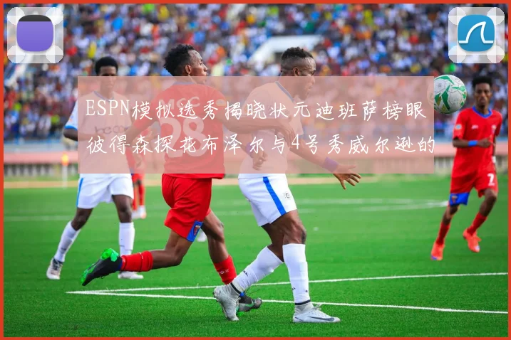 ESPN模拟选秀揭晓状元迪班萨榜眼彼得森探花布泽尔与4号秀威尔逊的精彩表现