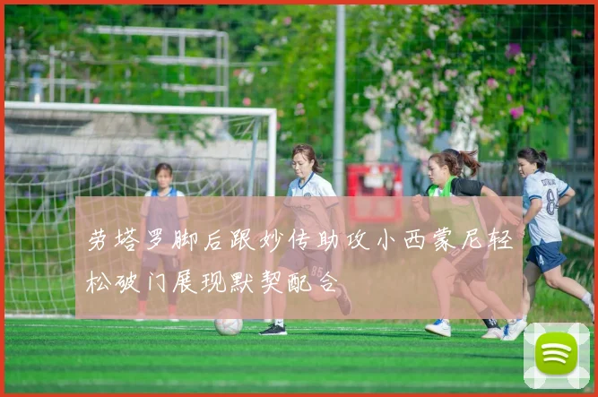 劳塔罗脚后跟妙传助攻小西蒙尼轻松破门展现默契配合