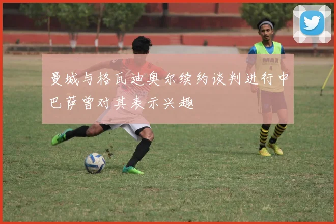 曼城与格瓦迪奥尔续约谈判进行中巴萨曾对其表示兴趣
