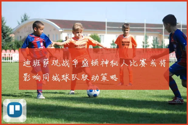 迪班萨观战华盛顿神秘人比赛或将影响同城球队联动策略