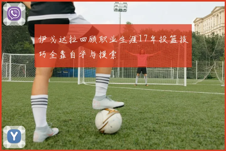 伊戈达拉回顾职业生涯17年投篮技巧全靠自学与摸索