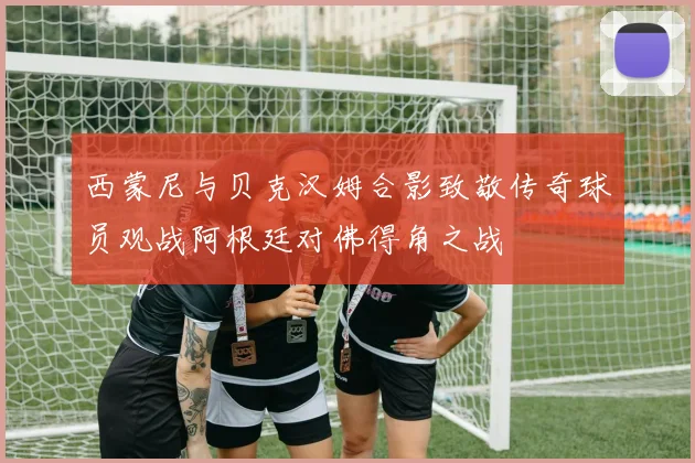 西蒙尼与贝克汉姆合影致敬传奇球员观战阿根廷对佛得角之战