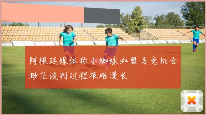 阿根廷媒体称小蜘蛛加盟马竞机会渺茫谈判过程艰难漫长
