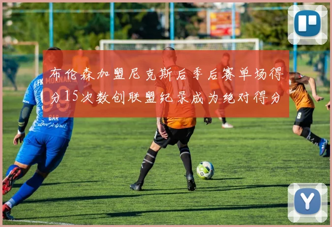 布伦森加盟尼克斯后季后赛单场得分15次数创联盟纪录成为绝对得分王