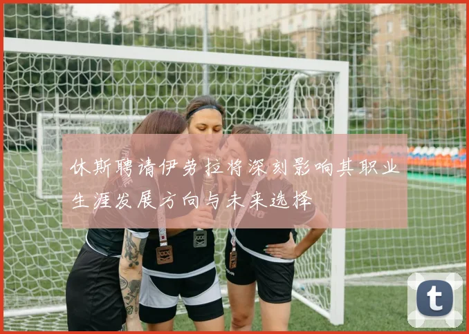 休斯聘请伊劳拉将深刻影响其职业生涯发展方向与未来选择