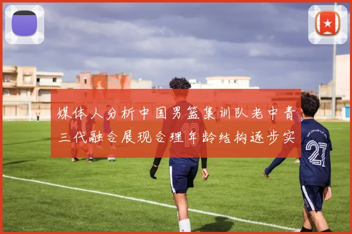 媒体人分析中国男篮集训队老中青三代融合展现合理年龄结构逐步实现换血