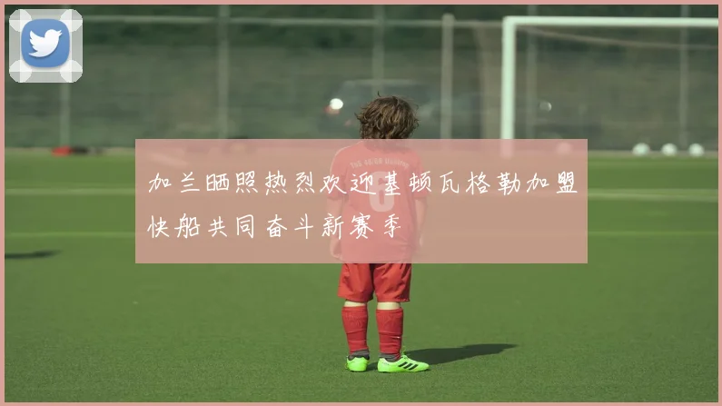 加兰晒照热烈欢迎基顿瓦格勒加盟快船共同奋斗新赛季