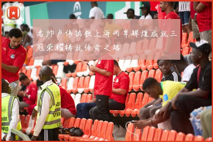 名帅卢伟执教上海两年辉煌成就三冠荣耀铸就传奇之路
