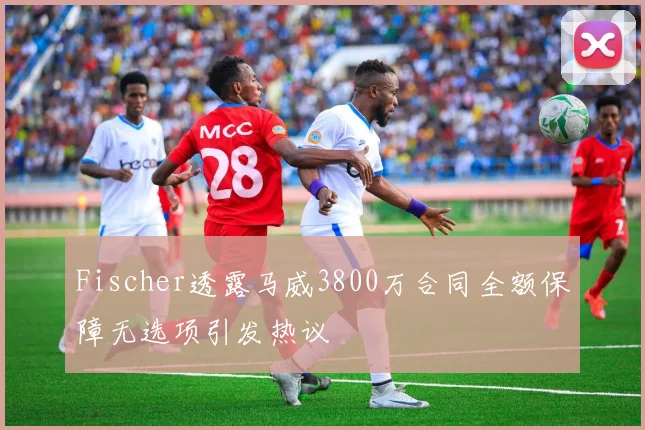 Fischer透露马威3800万合同全额保障无选项引发热议