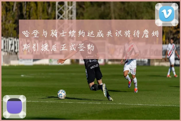 哈登与骑士续约达成共识将待詹姆斯引援后正式签约