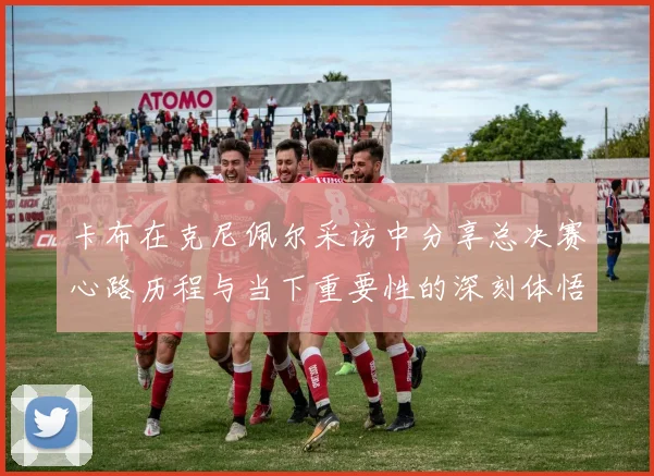 卡布在克尼佩尔采访中分享总决赛心路历程与当下重要性的深刻体悟