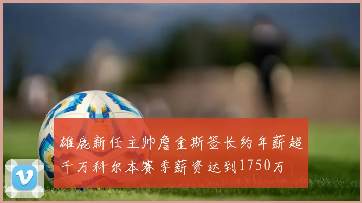 雄鹿新任主帅詹金斯签长约年薪超千万科尔本赛季薪资达到1750万