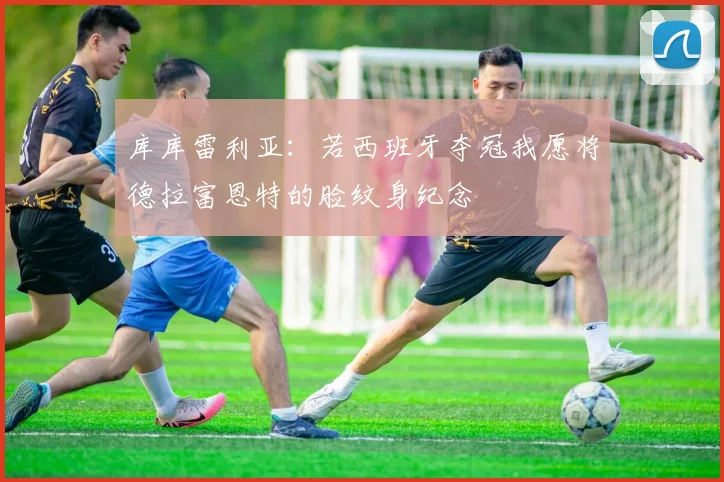 库库雷利亚：若西班牙夺冠我愿将德拉富恩特的脸纹身纪念