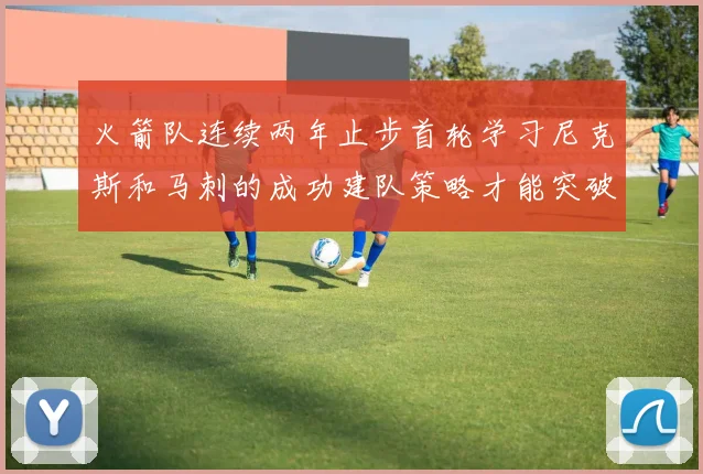 火箭队连续两年止步首轮学习尼克斯和马刺的成功建队策略才能突破瓶颈