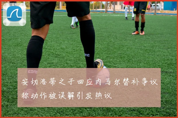 安切洛蒂之子回应内马尔替补争议称动作被误解引发热议