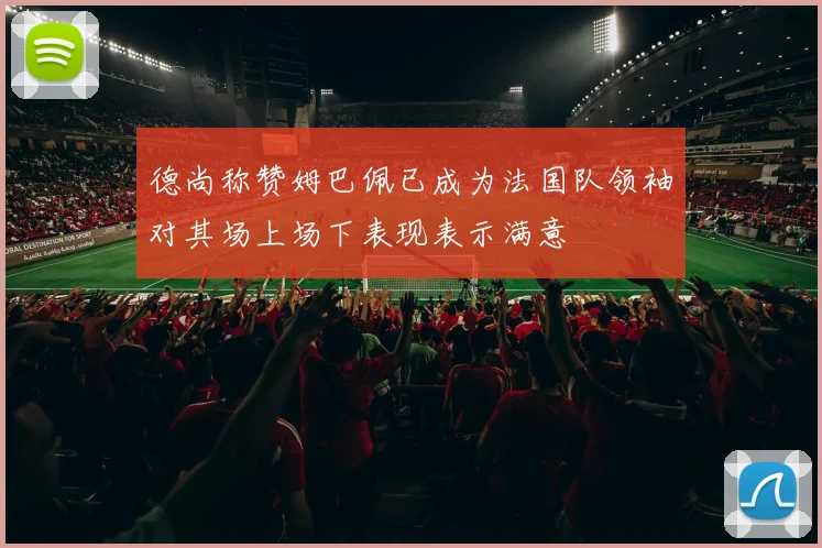 德尚称赞姆巴佩已成为法国队领袖对其场上场下表现表示满意