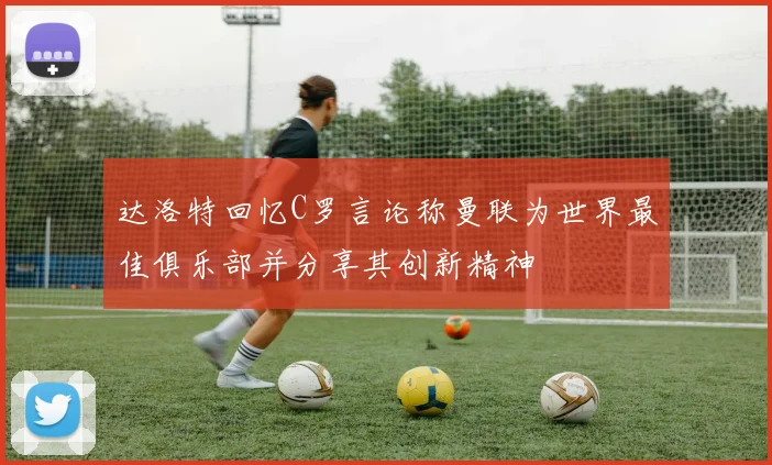 达洛特回忆C罗言论称曼联为世界最佳俱乐部并分享其创新精神