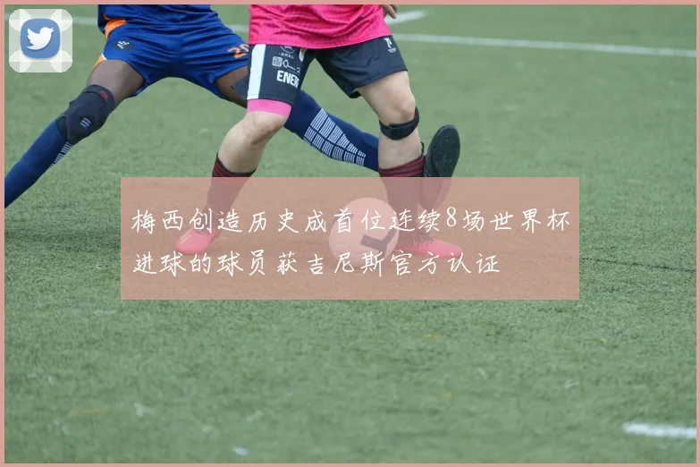梅西创造历史成首位连续8场世界杯进球的球员获吉尼斯官方认证