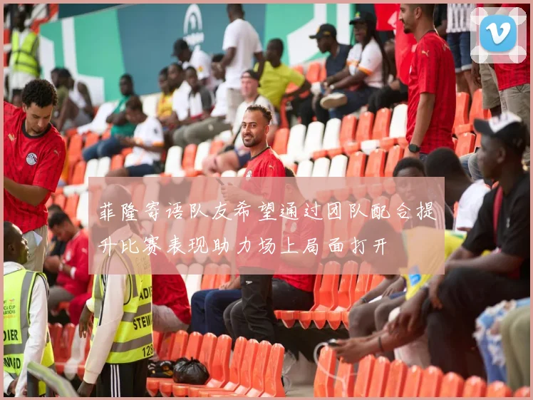 菲隆寄语队友希望通过团队配合提升比赛表现助力场上局面打开