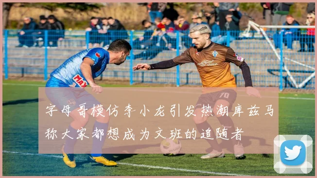 字母哥模仿李小龙引发热潮库兹马称大家都想成为文班的追随者