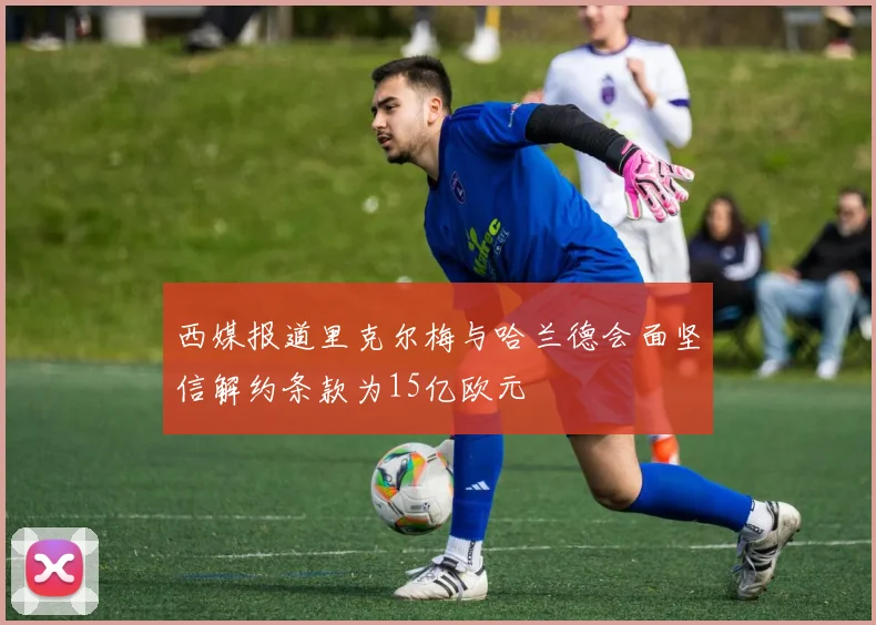 西媒报道里克尔梅与哈兰德会面坚信解约条款为15亿欧元