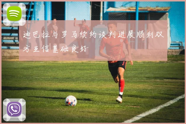 迪巴拉与罗马续约谈判进展顺利双方互信基础良好
