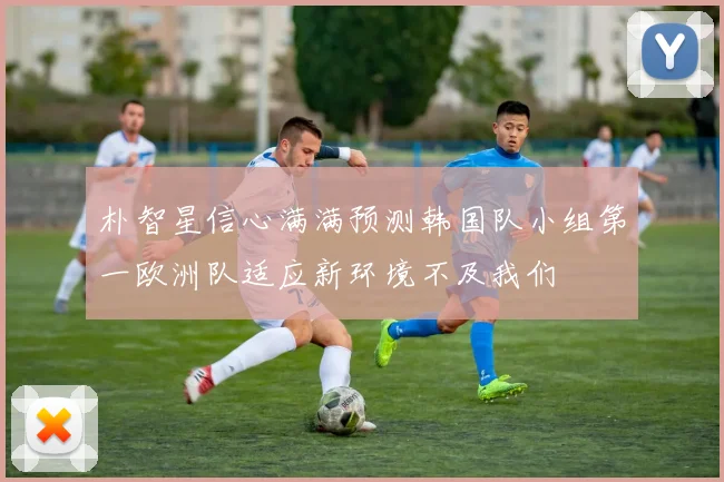 朴智星信心满满预测韩国队小组第一欧洲队适应新环境不及我们